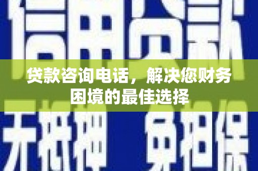 酉阳贷款咨询电话，解决您财务困境的最佳选择
