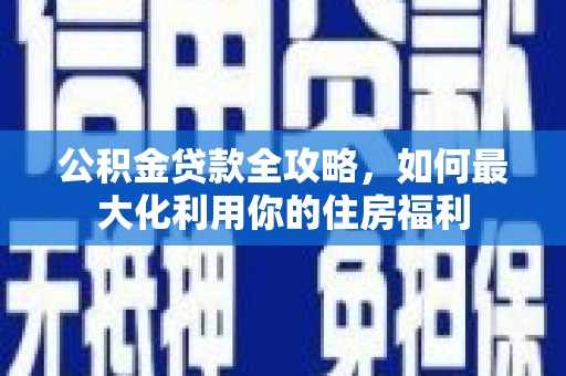 酉阳公积金贷款全攻略，如何最大化利用你的住房福利