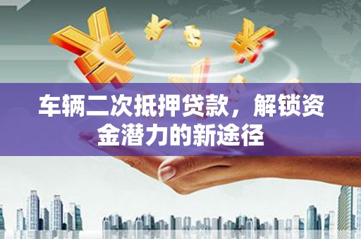 酉阳车辆二次抵押贷款，解锁资金潜力的新途径